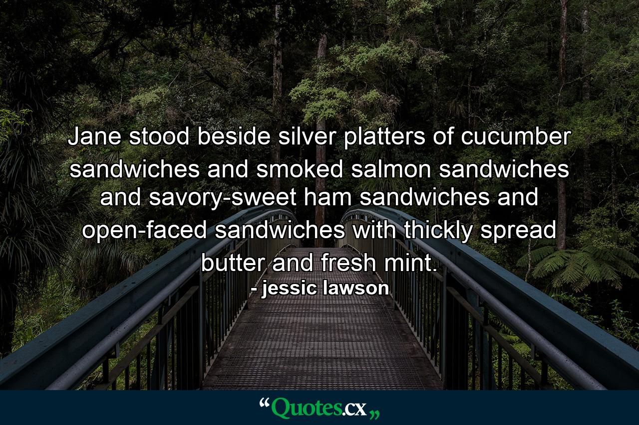 Jane stood beside silver platters of cucumber sandwiches and smoked salmon sandwiches and savory-sweet ham sandwiches and open-faced sandwiches with thickly spread butter and fresh mint. - Quote by jessic lawson