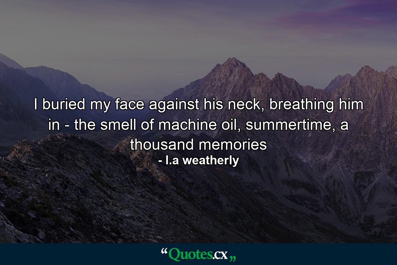 I buried my face against his neck, breathing him in - the smell of machine oil, summertime, a thousand memories - Quote by l.a weatherly