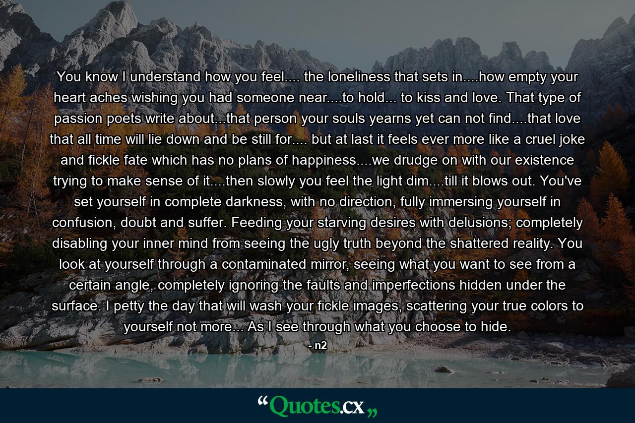 You know I understand how you feel.... the loneliness that sets in....how empty your heart aches wishing you had someone near....to hold... to kiss and love. That type of passion poets write about...that person your souls yearns yet can not find....that love that all time will lie down and be still for.... but at last it feels ever more like a cruel joke and fickle fate which has no plans of happiness....we drudge on with our existence trying to make sense of it....then slowly you feel the light dim....till it blows out. You've set yourself in complete darkness, with no direction, fully immersing yourself in confusion, doubt and suffer. Feeding your starving desires with delusions; completely disabling your inner mind from seeing the ugly truth beyond the shattered reality. You look at yourself through a contaminated mirror, seeing what you want to see from a certain angle, completely ignoring the faults and imperfections hidden under the surface. I petty the day that will wash your fickle images, scattering your true colors to yourself not more... As I see through what you choose to hide. - Quote by n2