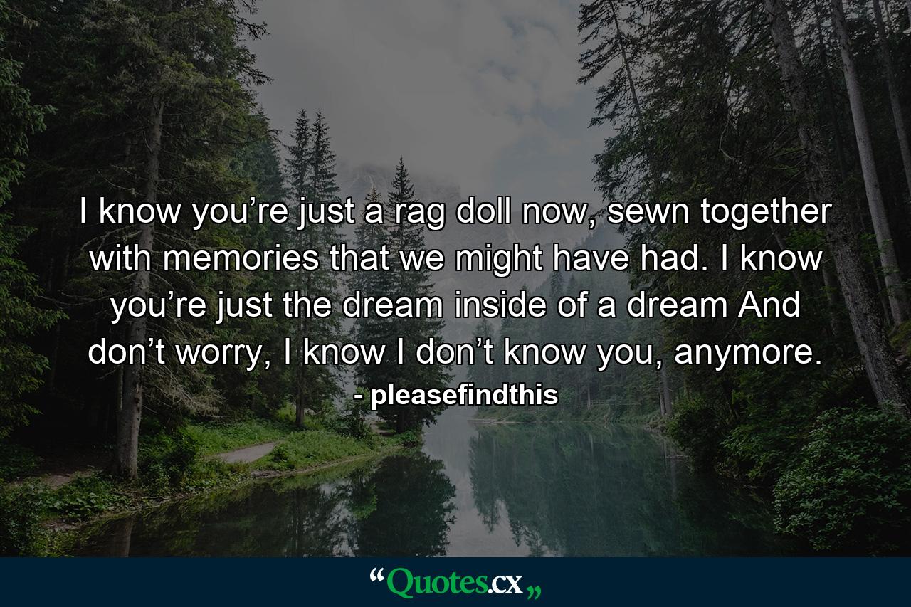 I know you’re just a rag doll now, sewn together with memories that we might have had. I know you’re just the dream inside of a dream And don’t worry, I know I don’t know you, anymore. - Quote by pleasefindthis