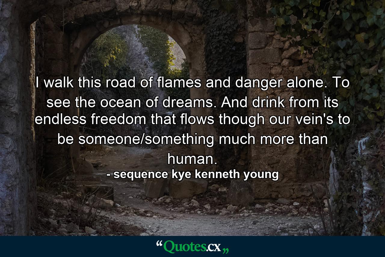 I walk this road of flames and danger alone. To see the ocean of dreams. And drink from its endless freedom that flows though our vein's to be someone/something much more than human. - Quote by sequence kye kenneth young