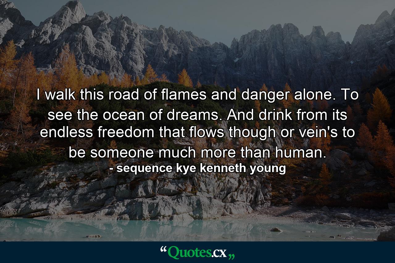 I walk this road of flames and danger alone. To see the ocean of dreams. And drink from its endless freedom that flows though or vein's to be someone much more than human. - Quote by sequence kye kenneth young