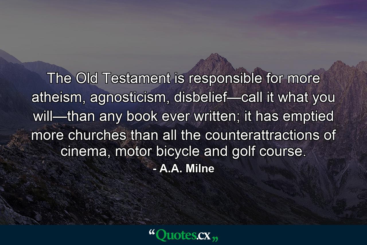 The Old Testament is responsible for more atheism, agnosticism, disbelief—call it what you will—than any book ever written; it has emptied more churches than all the counterattractions of cinema, motor bicycle and golf course. - Quote by A.A. Milne