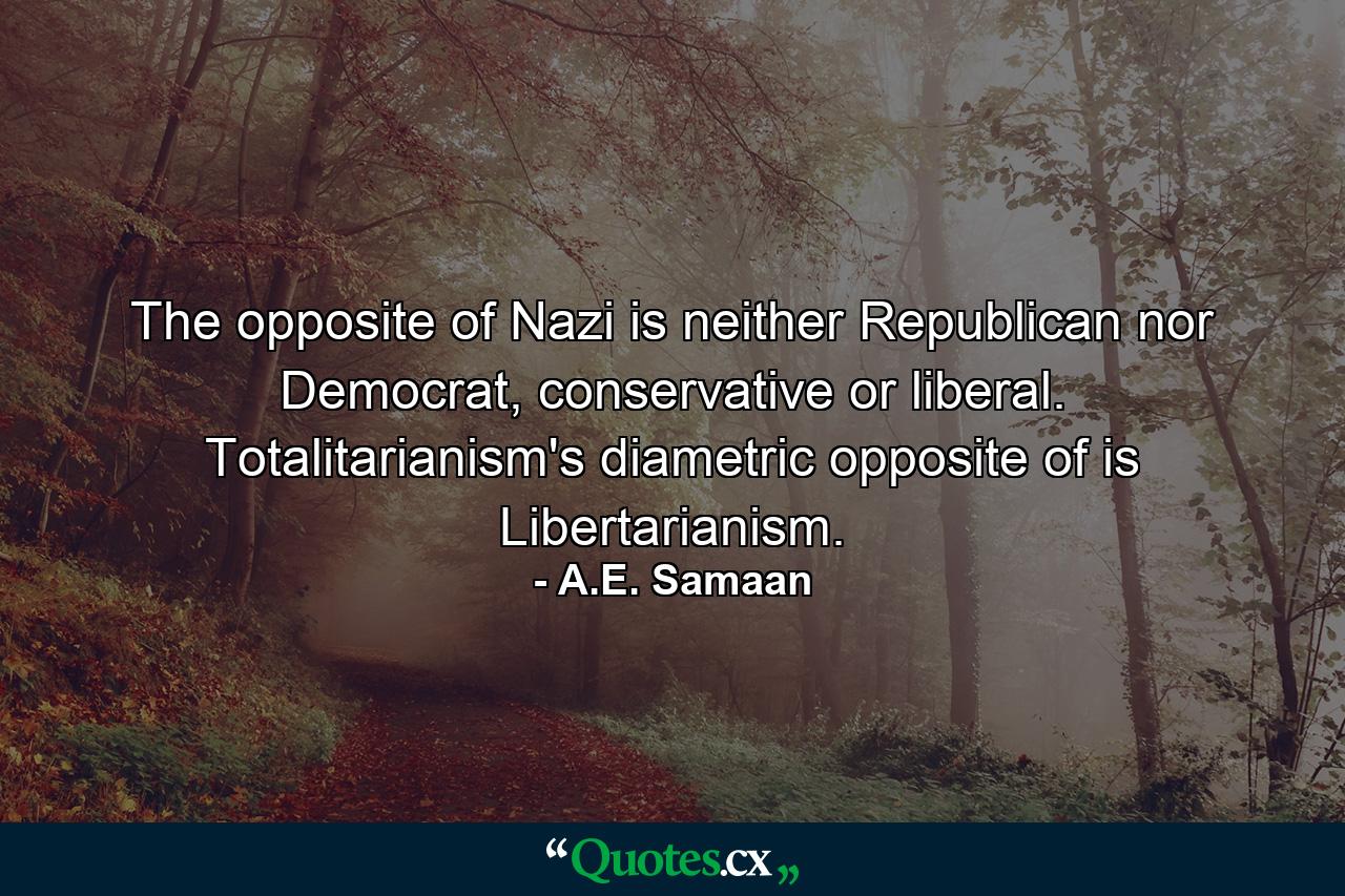 The opposite of Nazi is neither Republican nor Democrat, conservative or liberal. Totalitarianism's diametric opposite of is Libertarianism. - Quote by A.E. Samaan