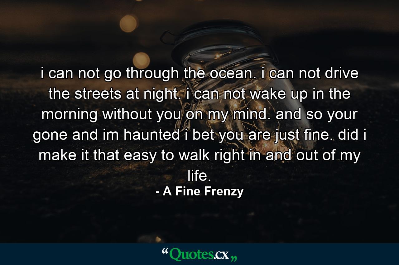 i can not go through the ocean. i can not drive the streets at night. i can not wake up in the morning without you on my mind. and so your gone and im haunted i bet you are just fine. did i make it that easy to walk right in and out of my life. - Quote by A Fine Frenzy