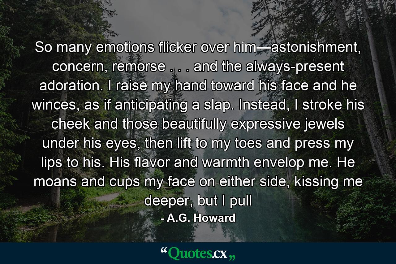 So many emotions flicker over him—astonishment, concern, remorse . . . and the always-present adoration. I raise my hand toward his face and he winces, as if anticipating a slap. Instead, I stroke his cheek and those beautifully expressive jewels under his eyes, then lift to my toes and press my lips to his. His flavor and warmth envelop me. He moans and cups my face on either side, kissing me deeper, but I pull - Quote by A.G. Howard