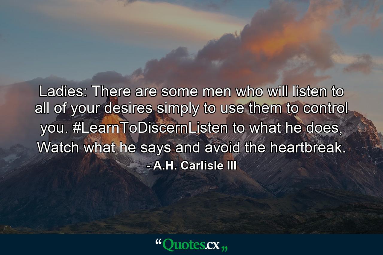 Ladies: There are some men who will listen to all of your desires simply to use them to control you. #LearnToDiscernListen to what he does, Watch what he says and avoid the heartbreak. - Quote by A.H. Carlisle III