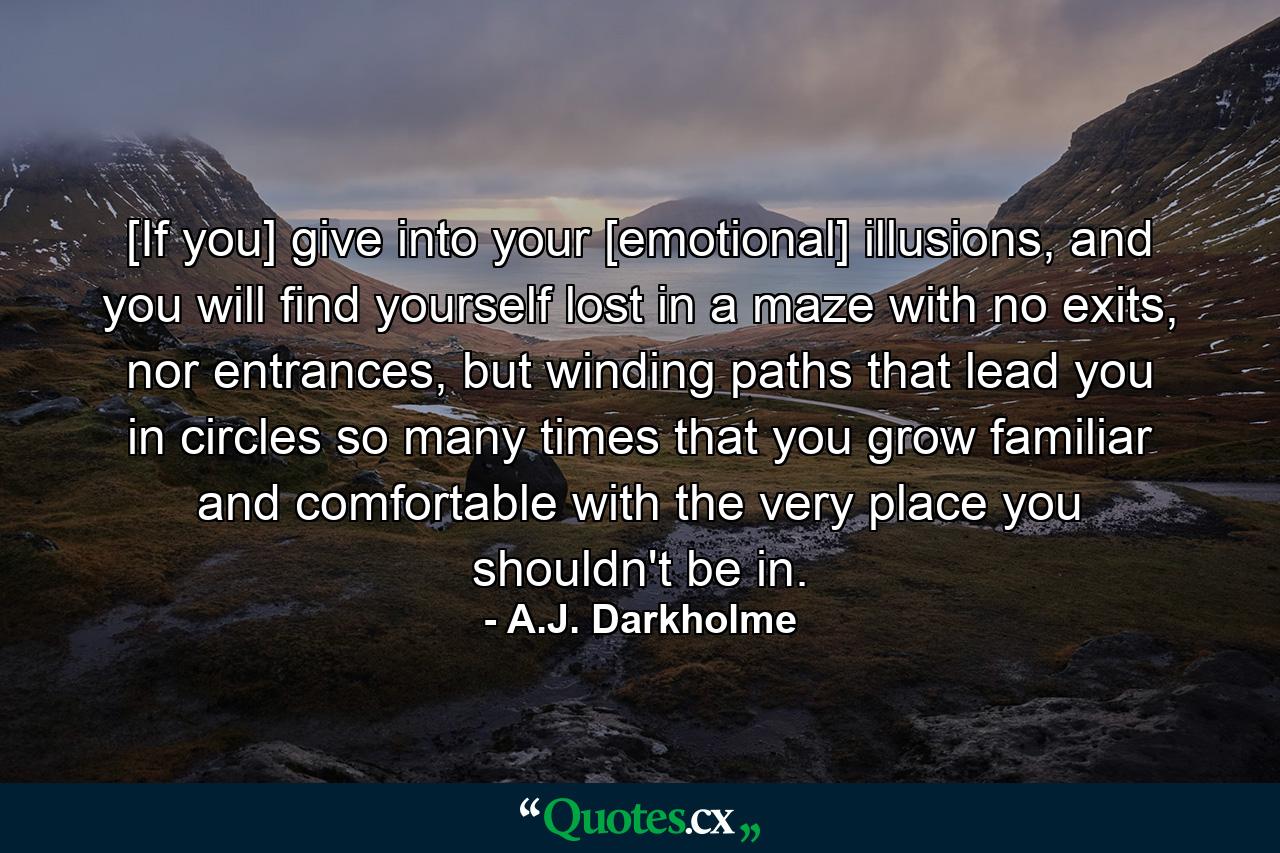 [If you] give into your [emotional] illusions, and you will find yourself lost in a maze with no exits, nor entrances, but winding paths that lead you in circles so many times that you grow familiar and comfortable with the very place you shouldn't be in. - Quote by A.J. Darkholme