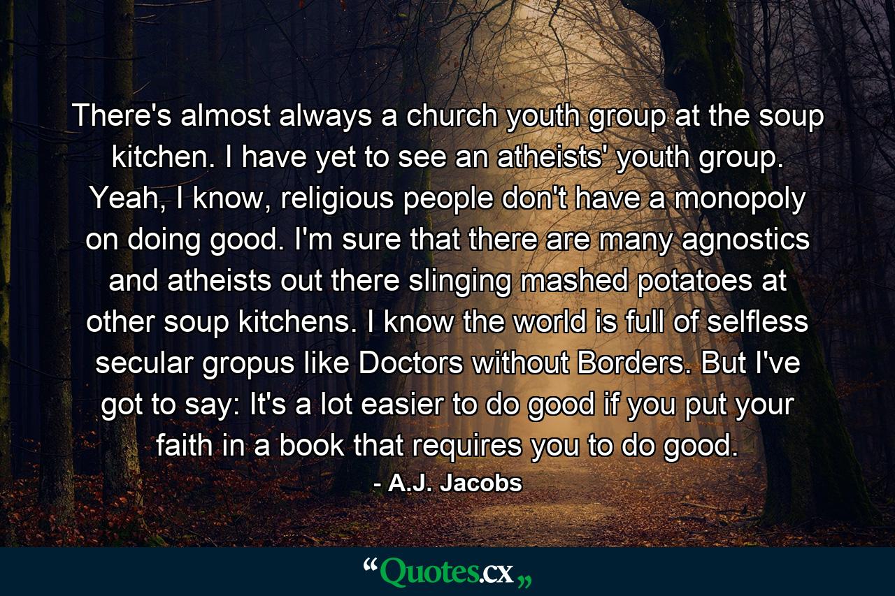 There's almost always a church youth group at the soup kitchen. I have yet to see an atheists' youth group. Yeah, I know, religious people don't have a monopoly on doing good. I'm sure that there are many agnostics and atheists out there slinging mashed potatoes at other soup kitchens. I know the world is full of selfless secular gropus like Doctors without Borders. But I've got to say: It's a lot easier to do good if you put your faith in a book that requires you to do good. - Quote by A.J. Jacobs