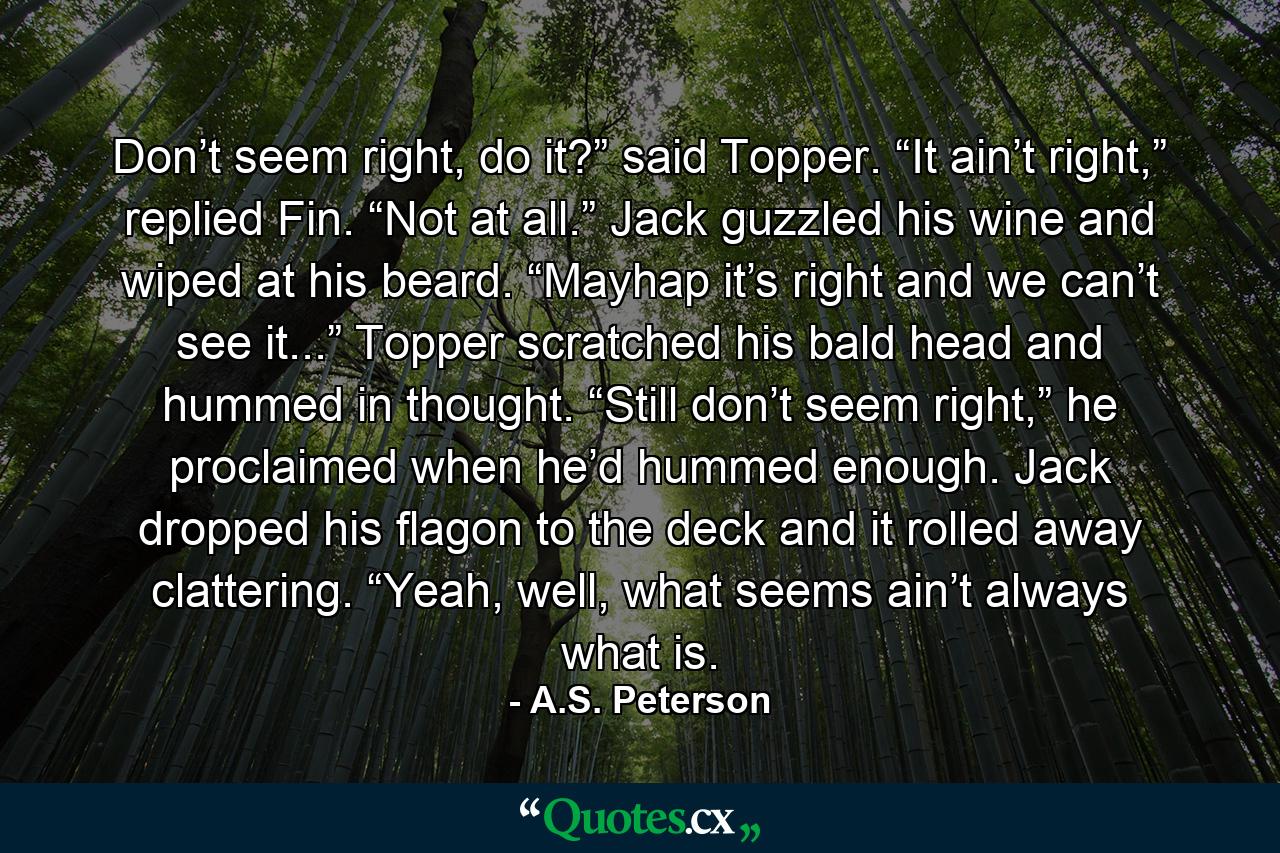 Don’t seem right, do it?” said Topper. “It ain’t right,” replied Fin. “Not at all.” Jack guzzled his wine and wiped at his beard. “Mayhap it’s right and we can’t see it...” Topper scratched his bald head and hummed in thought. “Still don’t seem right,” he proclaimed when he’d hummed enough. Jack dropped his flagon to the deck and it rolled away clattering. “Yeah, well, what seems ain’t always what is. - Quote by A.S. Peterson