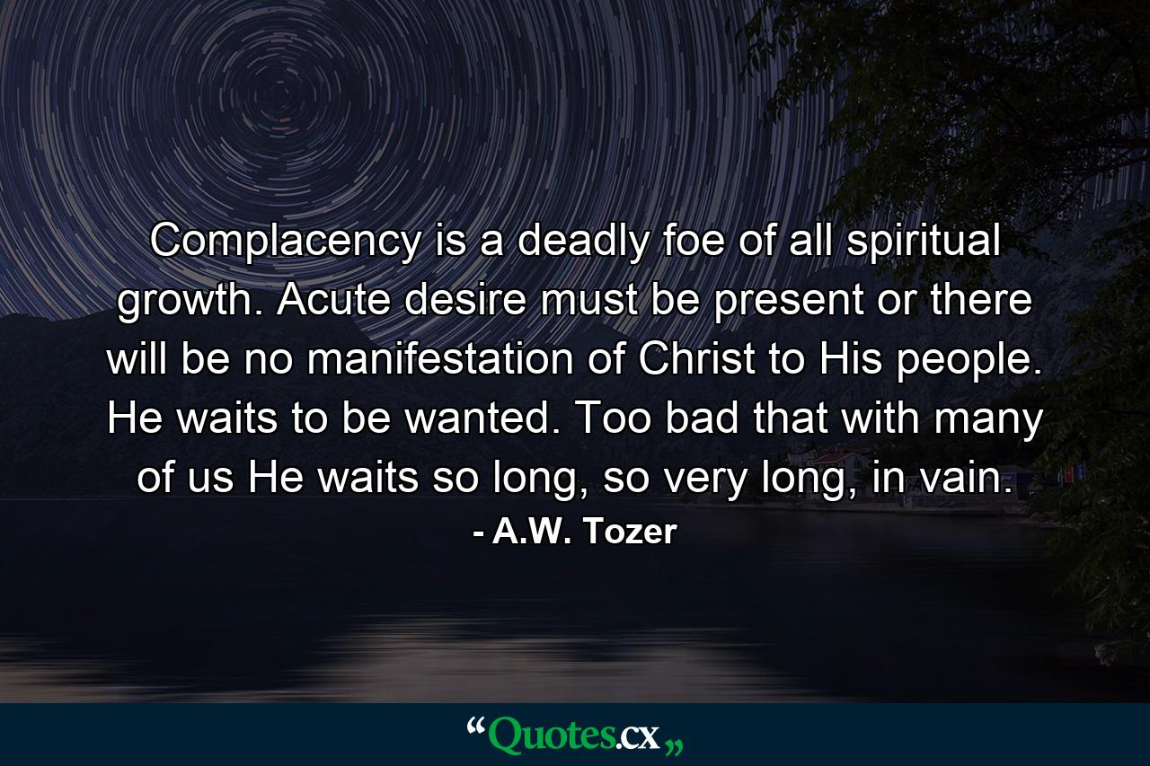 Complacency is a deadly foe of all spiritual growth. Acute desire must be present or there will be no manifestation of Christ to His people. He waits to be wanted. Too bad that with many of us He waits so long, so very long, in vain. - Quote by A.W. Tozer