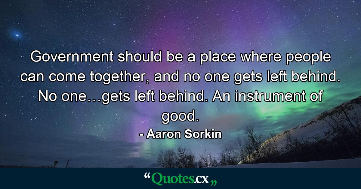 Government should be a place where people can come together, and no one gets left behind. No one…gets left behind. An instrument of good. - Quote by Aaron Sorkin