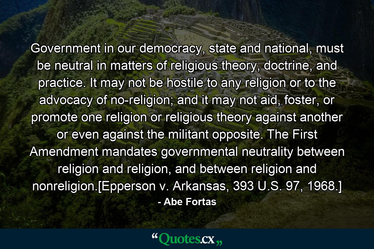 Government in our democracy, state and national, must be neutral in matters of religious theory, doctrine, and practice. It may not be hostile to any religion or to the advocacy of no-religion; and it may not aid, foster, or promote one religion or religious theory against another or even against the militant opposite. The First Amendment mandates governmental neutrality between religion and religion, and between religion and nonreligion.[Epperson v. Arkansas, 393 U.S. 97, 1968.] - Quote by Abe Fortas