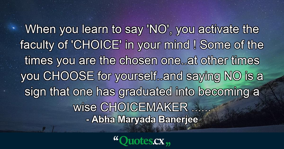 When you learn to say 'NO', you activate the faculty of 'CHOICE' in your mind ! Some of the times you are the chosen one..at other times you CHOOSE for yourself..and saying NO is a sign that one has graduated into becoming a wise CHOICEMAKER ...... - Quote by Abha Maryada Banerjee