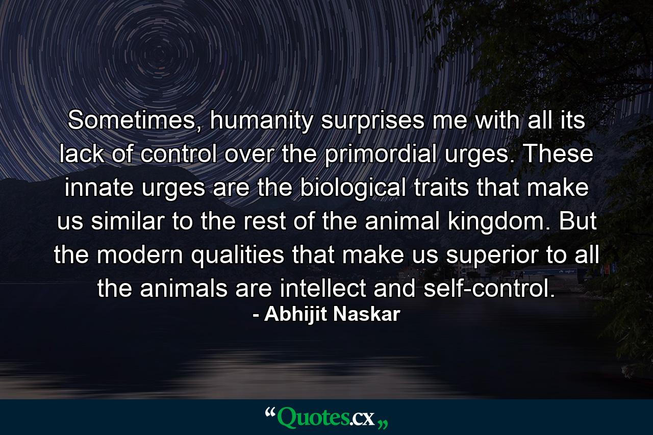 Sometimes, humanity surprises me with all its lack of control over the primordial urges. These innate urges are the biological traits that make us similar to the rest of the animal kingdom. But the modern qualities that make us superior to all the animals are intellect and self-control. - Quote by Abhijit Naskar