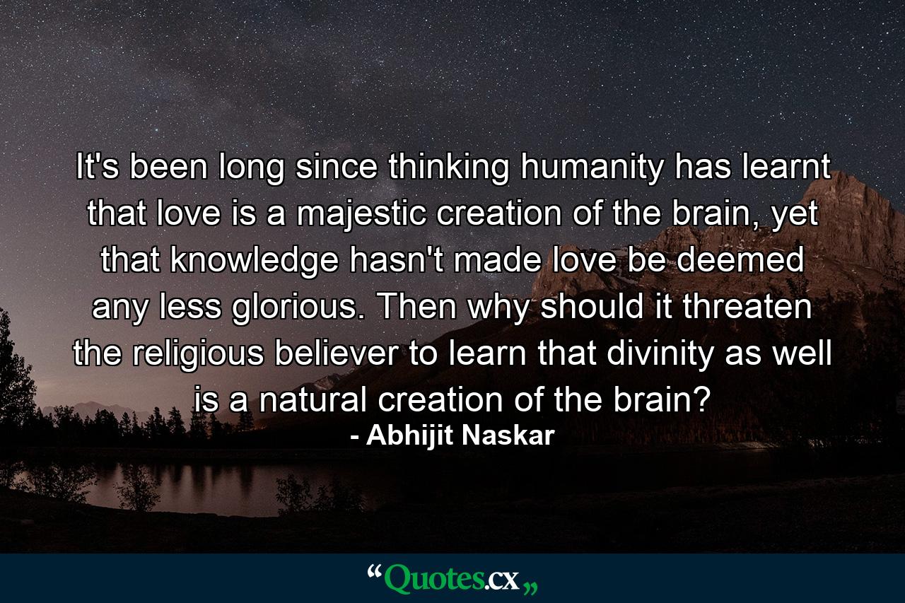 It's been long since thinking humanity has learnt that love is a majestic creation of the brain, yet that knowledge hasn't made love be deemed any less glorious. Then why should it threaten the religious believer to learn that divinity as well is a natural creation of the brain? - Quote by Abhijit Naskar