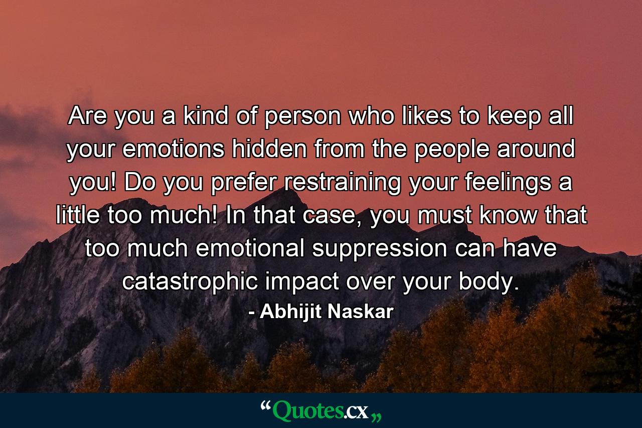 Are you a kind of person who likes to keep all your emotions hidden from the people around you! Do you prefer restraining your feelings a little too much! In that case, you must know that too much emotional suppression can have catastrophic impact over your body. - Quote by Abhijit Naskar