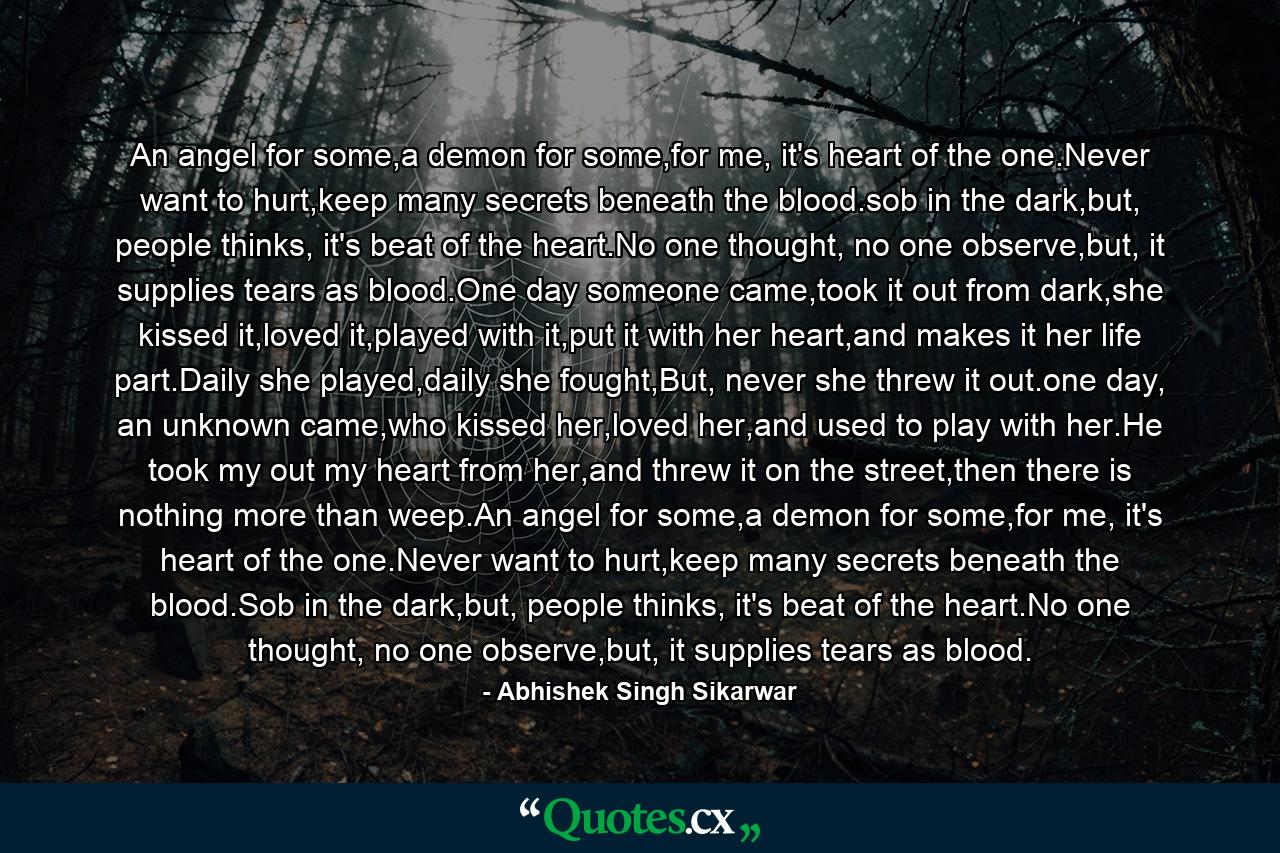 An angel for some,a demon for some,for me, it's heart of the one.Never want to hurt,keep many secrets beneath the blood.sob in the dark,but, people thinks, it's beat of the heart.No one thought, no one observe,but, it supplies tears as blood.One day someone came,took it out from dark,she kissed it,loved it,played with it,put it with her heart,and makes it her life part.Daily she played,daily she fought,But, never she threw it out.one day, an unknown came,who kissed her,loved her,and used to play with her.He took my out my heart from her,and threw it on the street,then there is nothing more than weep.An angel for some,a demon for some,for me, it's heart of the one.Never want to hurt,keep many secrets beneath the blood.Sob in the dark,but, people thinks, it's beat of the heart.No one thought, no one observe,but, it supplies tears as blood. - Quote by Abhishek Singh Sikarwar