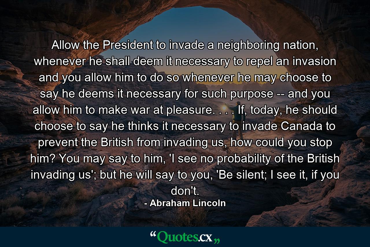 Allow the President to invade a neighboring nation, whenever he shall deem it necessary to repel an invasion and you allow him to do so whenever he may choose to say he deems it necessary for such purpose -- and you allow him to make war at pleasure. . . . If, today, he should choose to say he thinks it necessary to invade Canada to prevent the British from invading us, how could you stop him? You may say to him, 'I see no probability of the British invading us'; but he will say to you, 'Be silent; I see it, if you don't. - Quote by Abraham Lincoln