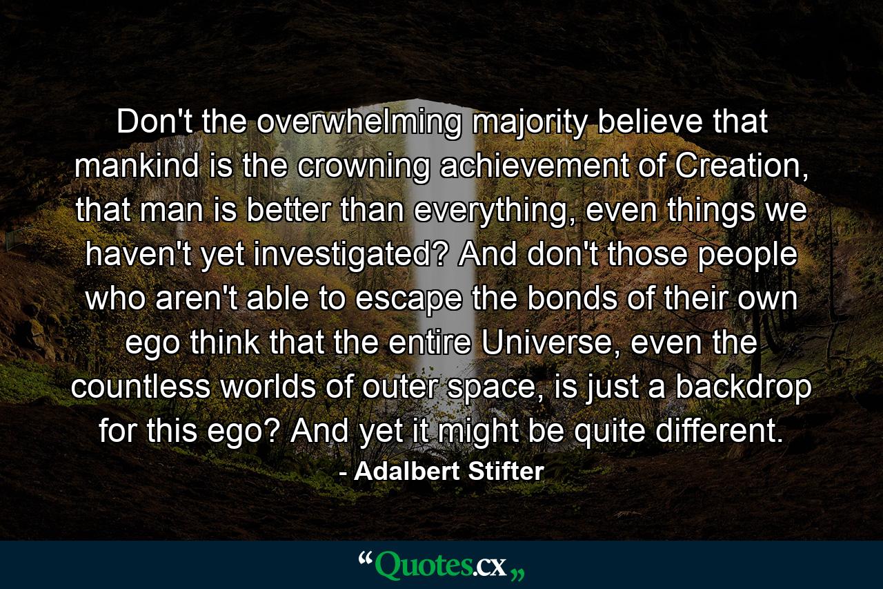 Don't the overwhelming majority believe that mankind is the crowning achievement of Creation, that man is better than everything, even things we haven't yet investigated? And don't those people who aren't able to escape the bonds of their own ego think that the entire Universe, even the countless worlds of outer space, is just a backdrop for this ego? And yet it might be quite different. - Quote by Adalbert Stifter