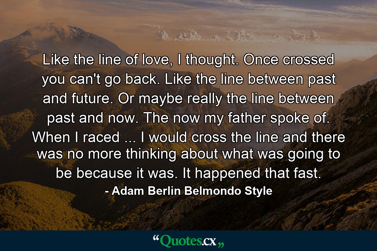 Like the line of love, I thought. Once crossed you can't go back. Like the line between past and future. Or maybe really the line between past and now. The now my father spoke of. When I raced ... I would cross the line and there was no more thinking about what was going to be because it was. It happened that fast. - Quote by Adam Berlin Belmondo Style