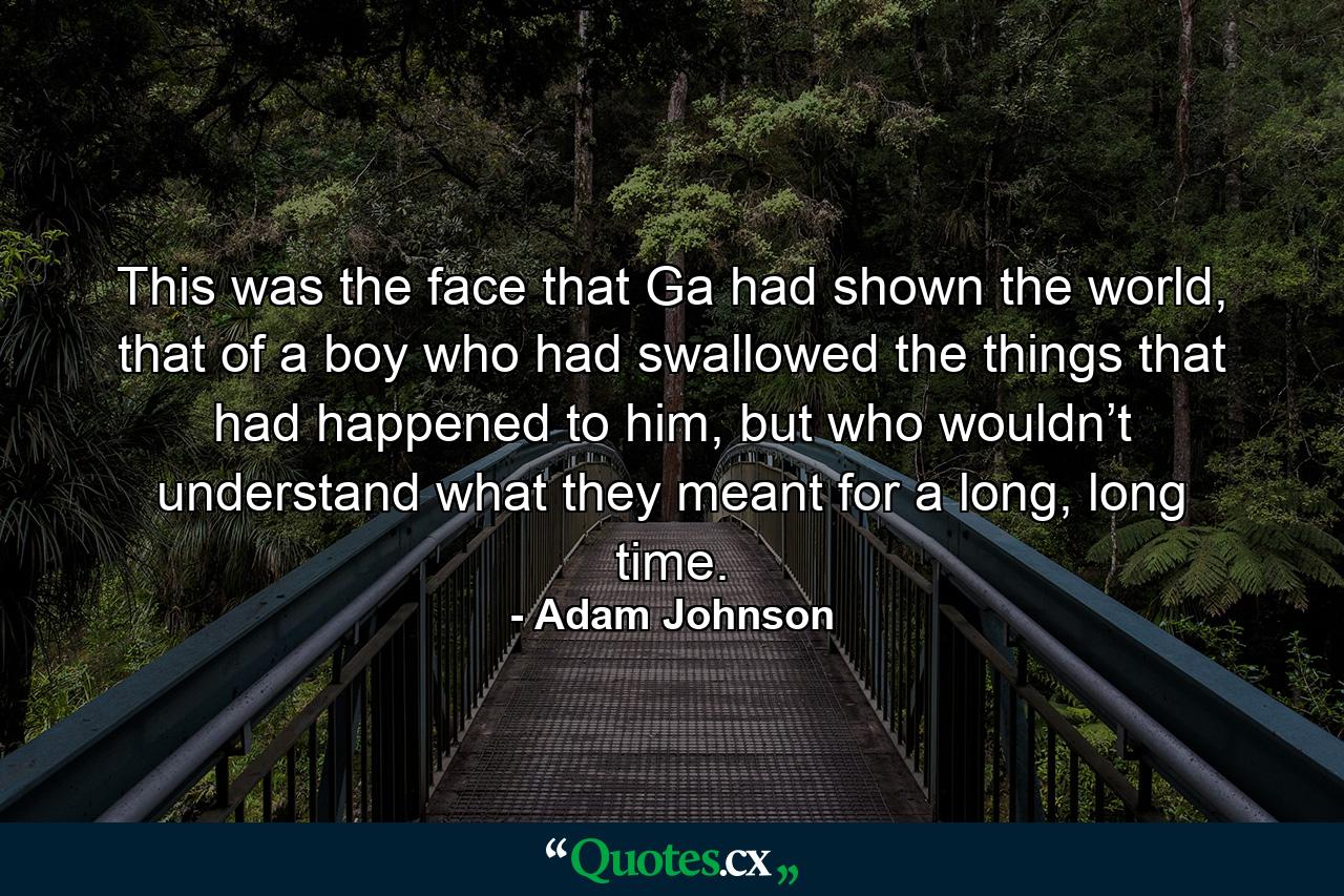 This was the face that Ga had shown the world, that of a boy who had swallowed the things that had happened to him, but who wouldn’t understand what they meant for a long, long time. - Quote by Adam Johnson