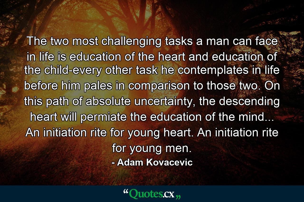 The two most challenging tasks a man can face in life is education of the heart and education of the child-every other task he contemplates in life before him pales in comparison to those two. On this path of absolute uncertainty, the descending heart will permiate the education of the mind... An initiation rite for young heart. An initiation rite for young men. - Quote by Adam Kovacevic