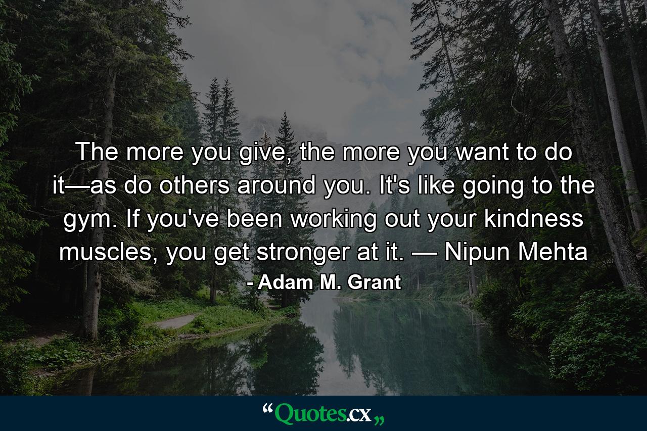 The more you give, the more you want to do it—as do others around you. It's like going to the gym. If you've been working out your kindness muscles, you get stronger at it. — Nipun Mehta - Quote by Adam M. Grant