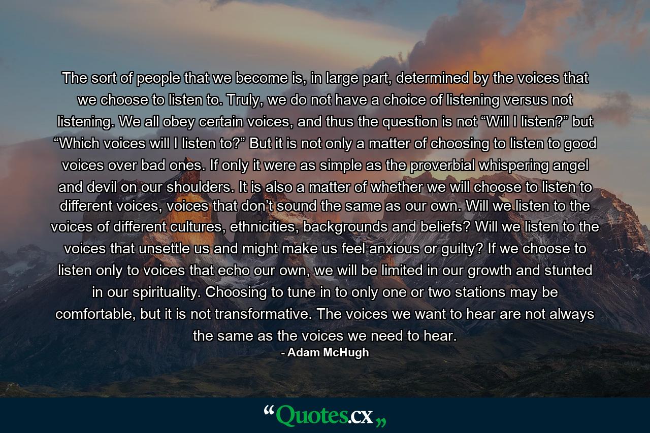 The sort of people that we become is, in large part, determined by the voices that we choose to listen to. Truly, we do not have a choice of listening versus not listening. We all obey certain voices, and thus the question is not “Will I listen?” but “Which voices will I listen to?” But it is not only a matter of choosing to listen to good voices over bad ones. If only it were as simple as the proverbial whispering angel and devil on our shoulders. It is also a matter of whether we will choose to listen to different voices, voices that don’t sound the same as our own. Will we listen to the voices of different cultures, ethnicities, backgrounds and beliefs? Will we listen to the voices that unsettle us and might make us feel anxious or guilty? If we choose to listen only to voices that echo our own, we will be limited in our growth and stunted in our spirituality. Choosing to tune in to only one or two stations may be comfortable, but it is not transformative. The voices we want to hear are not always the same as the voices we need to hear. - Quote by Adam McHugh