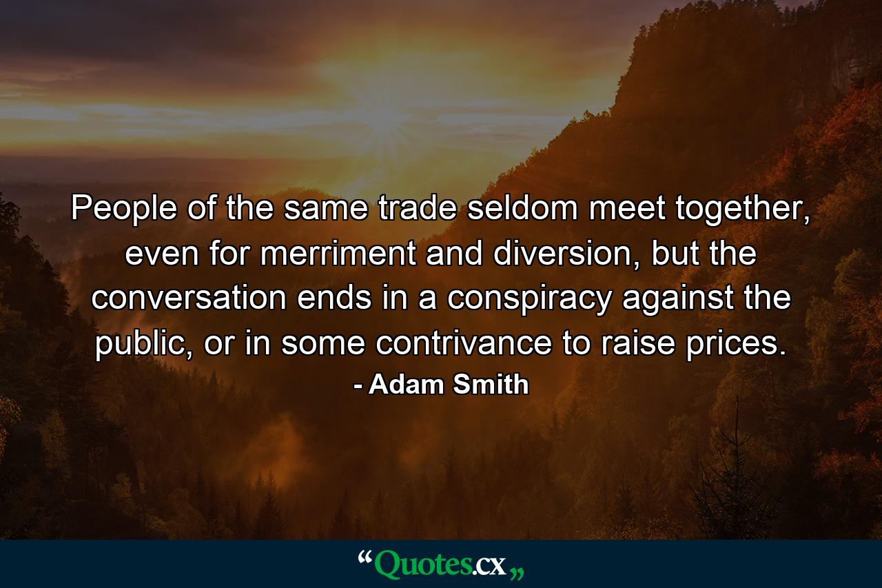 People of the same trade seldom meet together, even for merriment and diversion, but the conversation ends in a conspiracy against the public, or in some contrivance to raise prices. - Quote by Adam Smith