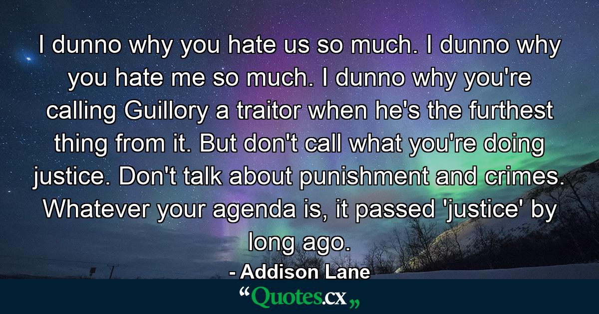 I dunno why you hate us so much.  I dunno why you hate me so much.  I dunno why you're calling Guillory a traitor when he's the furthest thing from it.  But don't call what you're doing justice.  Don't talk about punishment and crimes.  Whatever your agenda is, it passed 'justice' by long ago. - Quote by Addison Lane