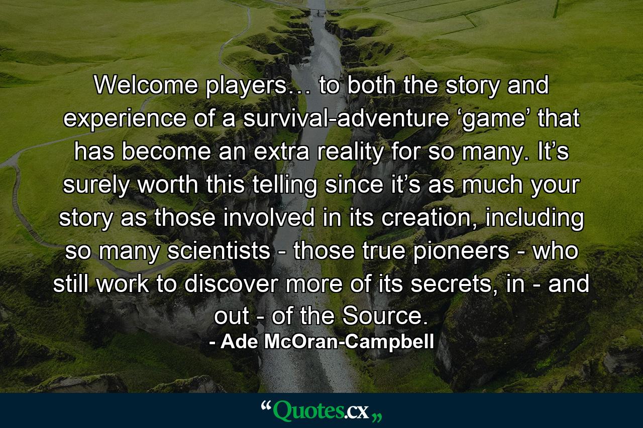 Welcome players… to both the story and experience of a survival-adventure ‘game’ that has become an extra reality for so many. It’s surely worth this telling since it’s as much your story as those involved in its creation, including so many scientists - those true pioneers - who still work to discover more of its secrets, in - and out - of the Source. - Quote by Ade McOran-Campbell