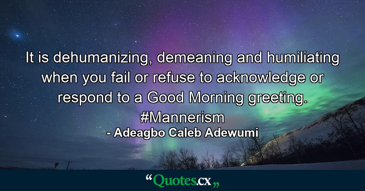 It is dehumanizing, demeaning and humiliating when you fail or refuse to acknowledge or respond to a Good Morning greeting. #Mannerism - Quote by Adeagbo Caleb Adewumi