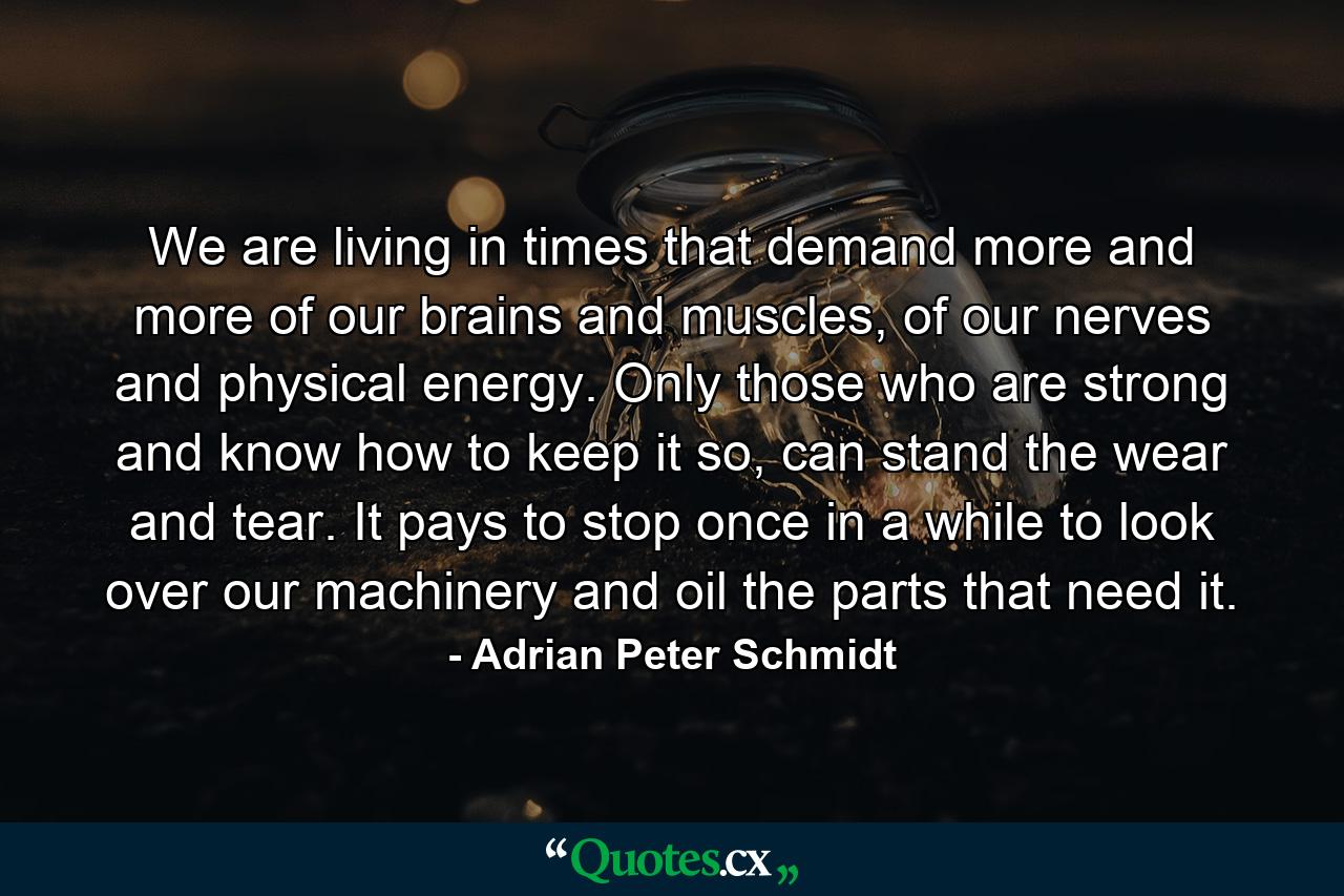 We are living in times that demand more and more of our brains and muscles, of our nerves and physical energy. Only those who are strong and know how to keep it so, can stand the wear and tear. It pays to stop once in a while to look over our machinery and oil the parts that need it. - Quote by Adrian Peter Schmidt