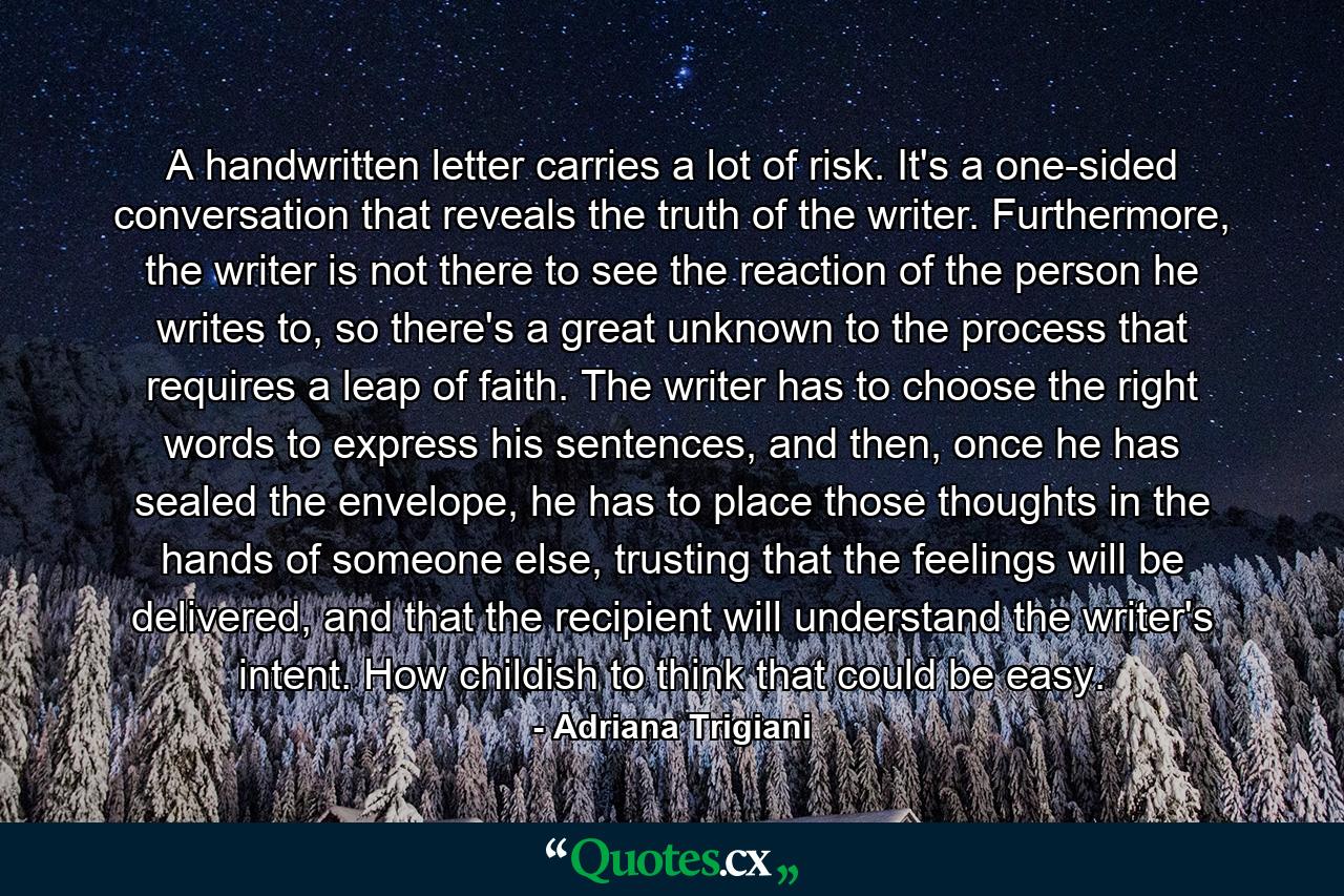 A handwritten letter carries a lot of risk. It's a one-sided conversation that reveals the truth of the writer. Furthermore, the writer is not there to see the reaction of the person he writes to, so there's a great unknown to the process that requires a leap of faith. The writer has to choose the right words to express his sentences, and then, once he has sealed the envelope, he has to place those thoughts in the hands of someone else, trusting that the feelings will be delivered, and that the recipient will understand the writer's intent. How childish to think that could be easy. - Quote by Adriana Trigiani