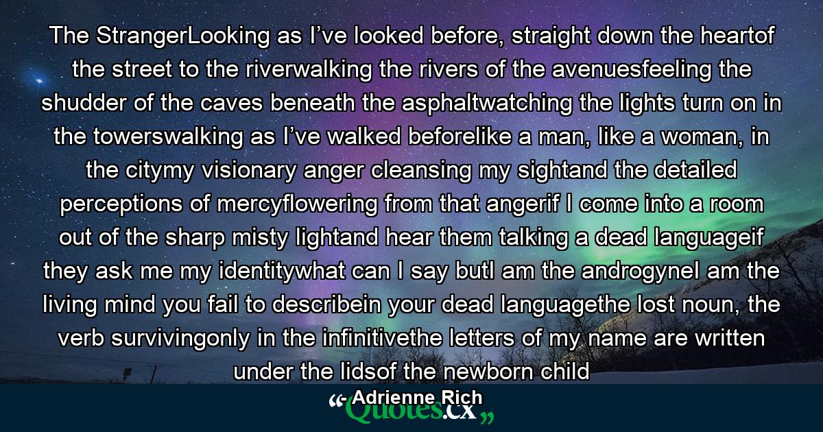 The StrangerLooking as I’ve looked before, straight down the heartof the street to the riverwalking the rivers of the avenuesfeeling the shudder of the caves beneath the asphaltwatching the lights turn on in the towerswalking as I’ve walked beforelike a man, like a woman, in the citymy visionary anger cleansing my sightand the detailed perceptions of mercyflowering from that angerif I come into a room out of the sharp misty lightand hear them talking a dead languageif they ask me my identitywhat can I say butI am the androgyneI am the living mind you fail to describein your dead languagethe lost noun, the verb survivingonly in the infinitivethe letters of my name are written under the lidsof the newborn child - Quote by Adrienne Rich