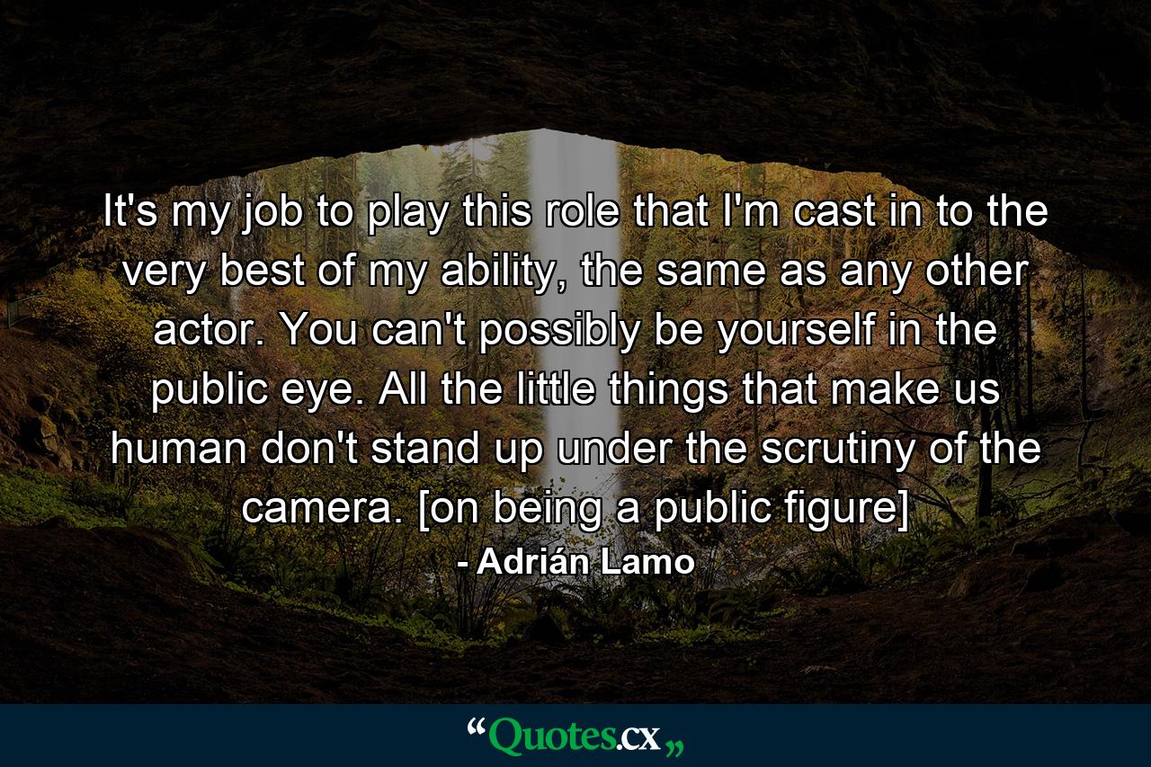 It's my job to play this role that I'm cast in to the very best of my ability, the same as any other actor. You can't possibly be yourself in the public eye. All the little things that make us human don't stand up under the scrutiny of the camera. [on being a public figure] - Quote by Adrián Lamo