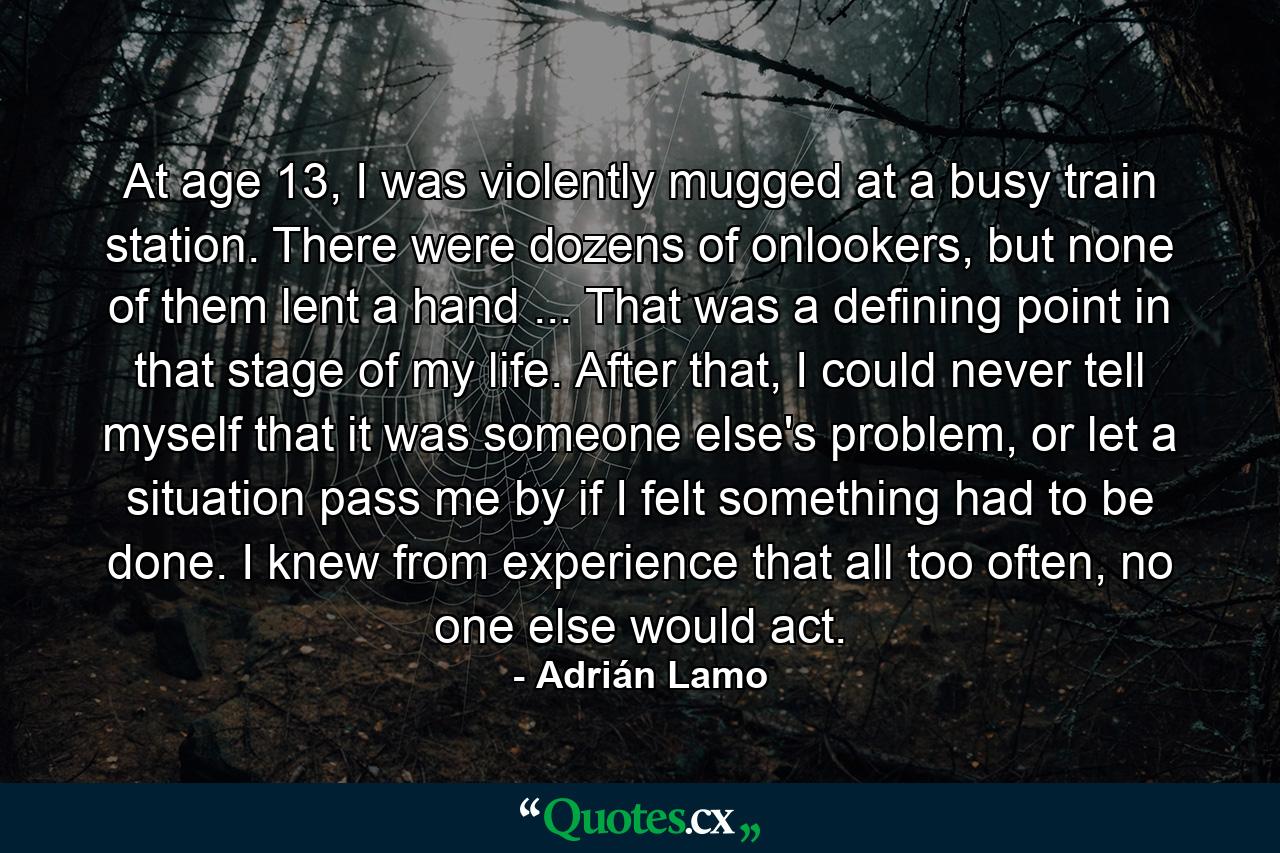 At age 13, I was violently mugged at a busy train station. There were dozens of onlookers, but none of them lent a hand ... That was a defining point in that stage of my life. After that, I could never tell myself that it was someone else's problem, or let a situation pass me by if I felt something had to be done. I knew from experience that all too often, no one else would act. - Quote by Adrián Lamo