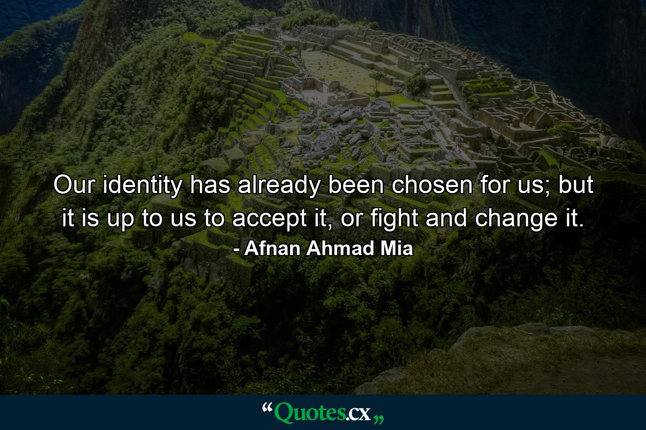 Our identity has already been chosen for us; but it is up to us to accept it, or fight and change it. - Quote by Afnan Ahmad Mia