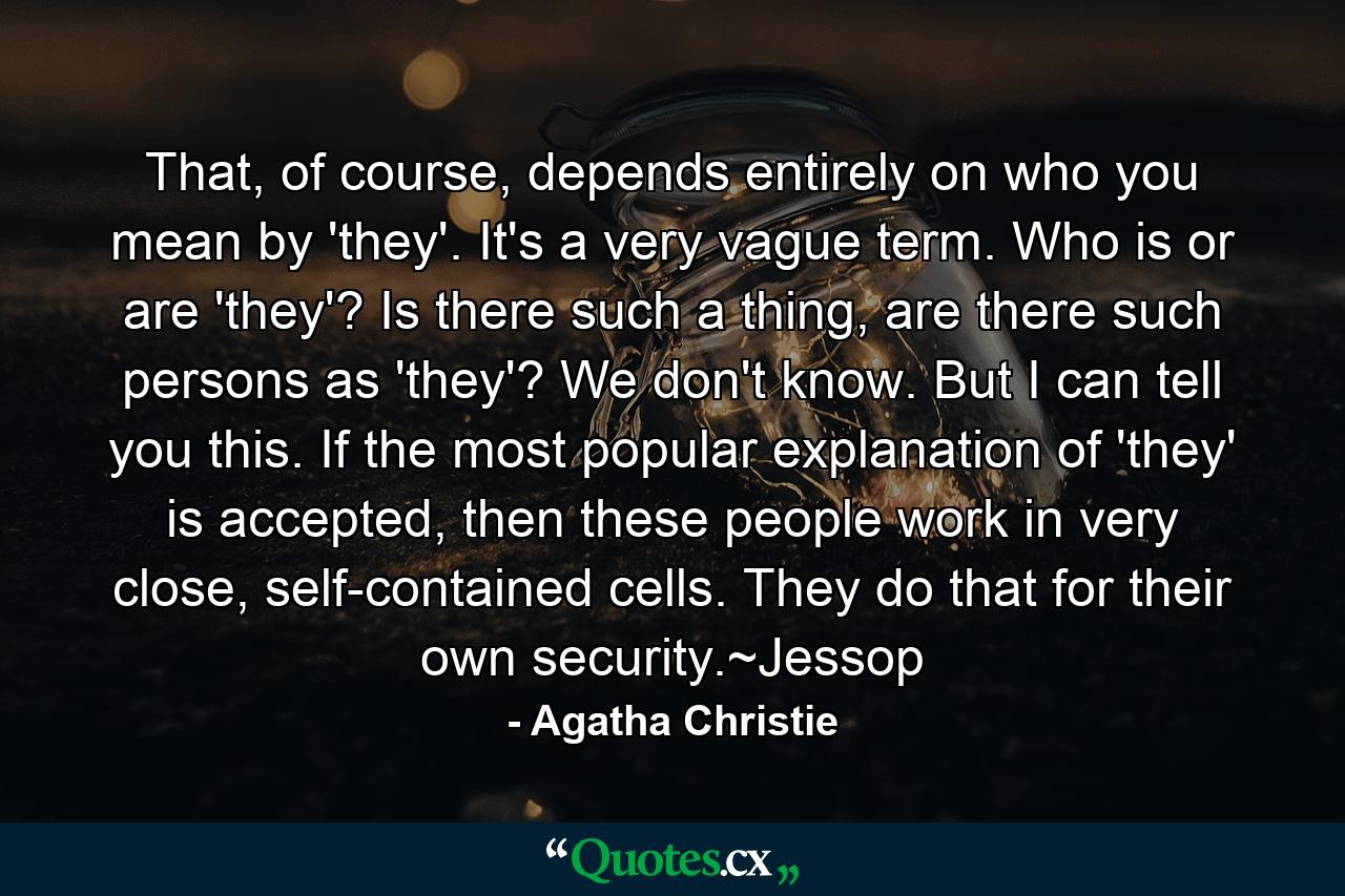 That, of course, depends entirely on who you mean by 'they'. It's a very vague term. Who is or are 'they'? Is there such a thing, are there such persons as 'they'? We don't know. But I can tell you this. If the most popular explanation of 'they' is accepted, then these people work in very close, self-contained cells. They do that for their own security.~Jessop - Quote by Agatha Christie