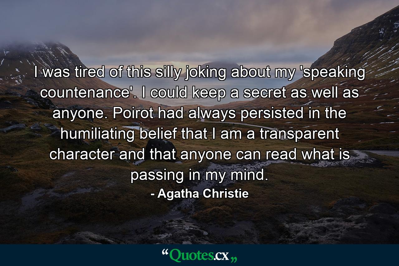 I was tired of this silly joking about my 'speaking countenance'. I could keep a secret as well as anyone. Poirot had always persisted in the humiliating belief that I am a transparent character and that anyone can read what is passing in my mind. - Quote by Agatha Christie