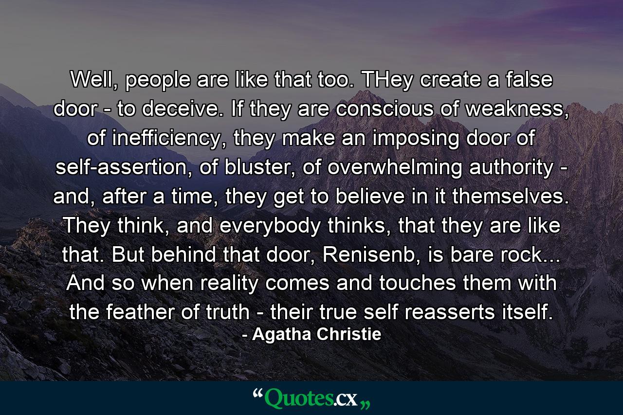 Well, people are like that too. THey create a false door - to deceive. If they are conscious of weakness, of inefficiency, they make an imposing door of self-assertion, of bluster, of overwhelming authority - and, after a time, they get to believe in it themselves. They think, and everybody thinks, that they are like that. But behind that door, Renisenb, is bare rock... And so when reality comes and touches them with the feather of truth - their true self reasserts itself. - Quote by Agatha Christie