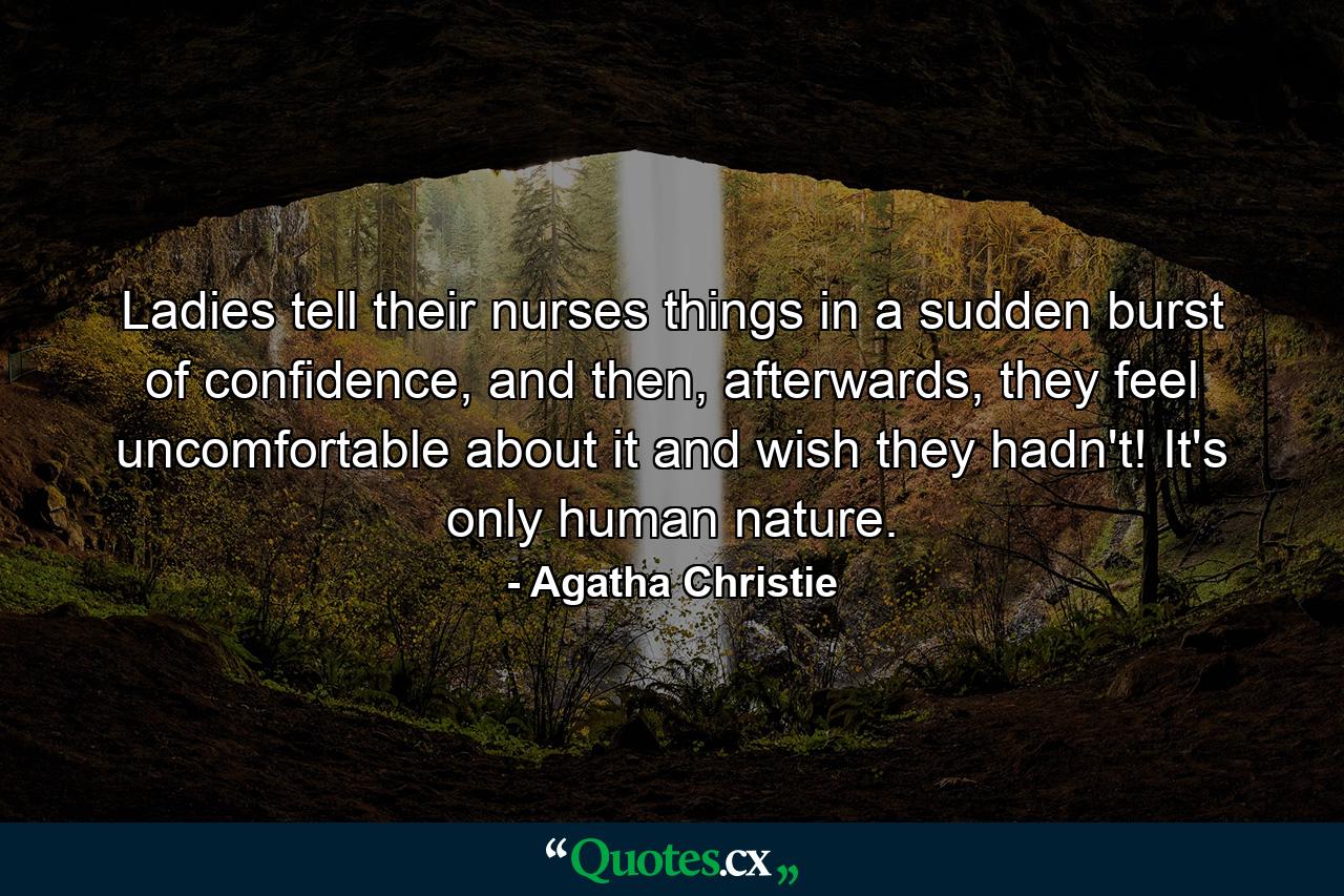 Ladies tell their nurses things in a sudden burst of confidence, and then, afterwards, they feel uncomfortable about it and wish they hadn't! It's only human nature. - Quote by Agatha Christie