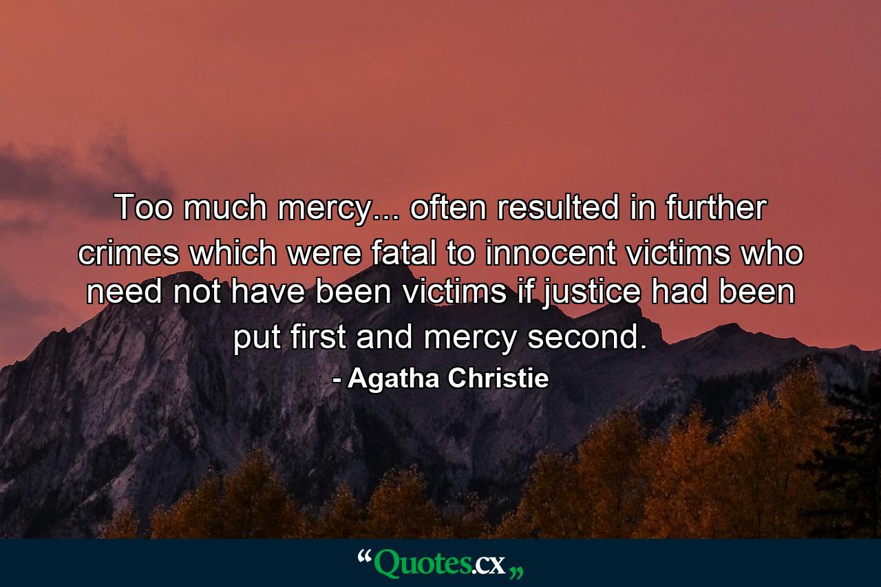 Too much mercy... often resulted in further crimes which were fatal to innocent victims who need not have been victims if justice had been put first and mercy second. - Quote by Agatha Christie