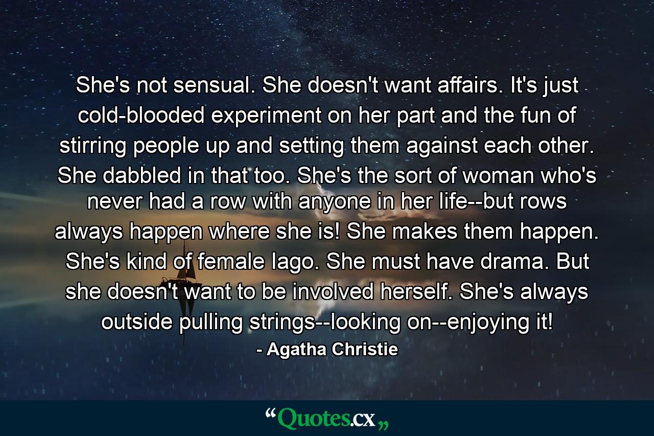 She's not sensual. She doesn't want affairs. It's just cold-blooded experiment on her part and the fun of stirring people up and setting them against each other. She dabbled in that too. She's the sort of woman who's never had a row with anyone in her life--but rows always happen where she is! She makes them happen. She's kind of female Iago. She must have drama. But she doesn't want to be involved herself. She's always outside pulling strings--looking on--enjoying it! - Quote by Agatha Christie