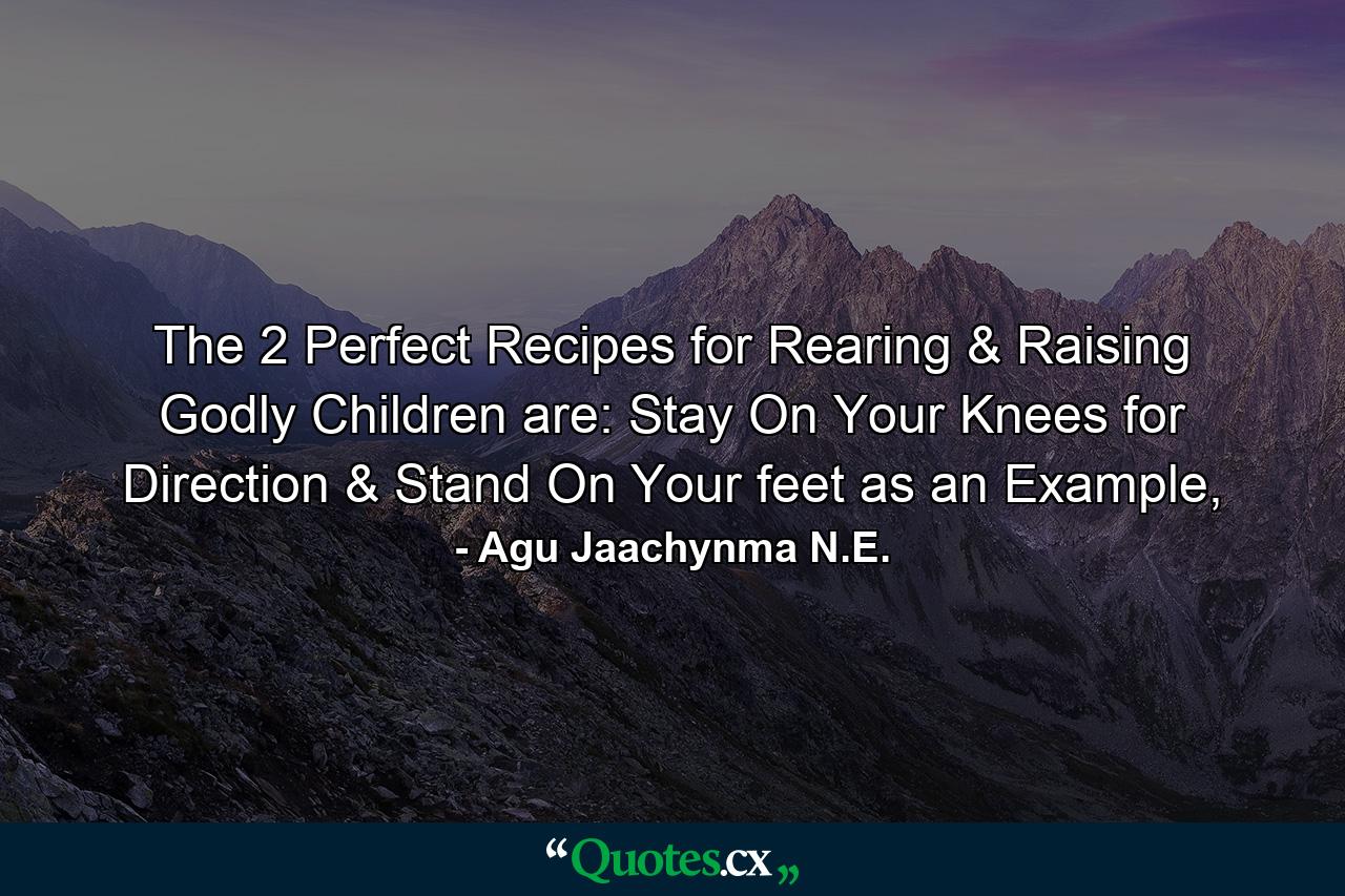 The 2 Perfect Recipes for Rearing & Raising Godly Children are: Stay On Your Knees for Direction & Stand On Your feet as an Example, - Quote by Agu Jaachynma N.E.