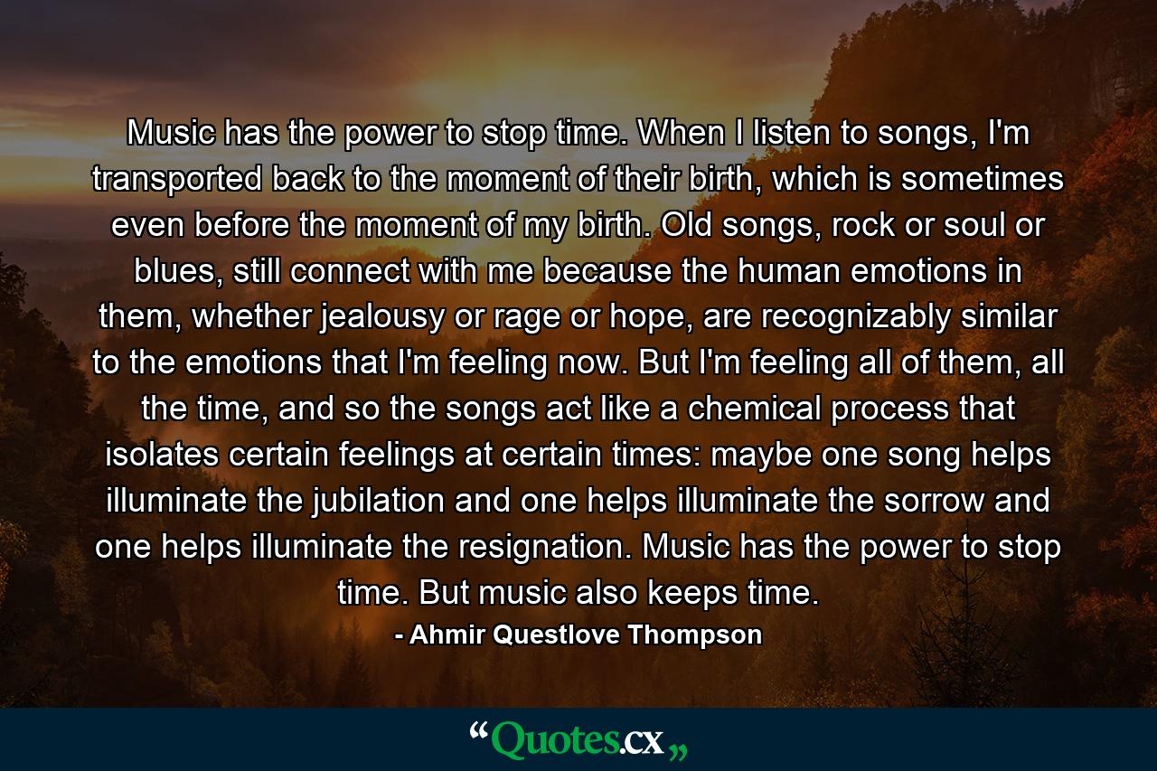 Music has the power to stop time. When I listen to songs, I'm transported back to the moment of their birth, which is sometimes even before the moment of my birth. Old songs, rock or soul or blues, still connect with me because the human emotions in them, whether jealousy or rage or hope, are recognizably similar to the emotions that I'm feeling now. But I'm feeling all of them, all the time, and so the songs act like a chemical process that isolates certain feelings at certain times: maybe one song helps illuminate the jubilation and one helps illuminate the sorrow and one helps illuminate the resignation. Music has the power to stop time. But music also keeps time. - Quote by Ahmir Questlove Thompson