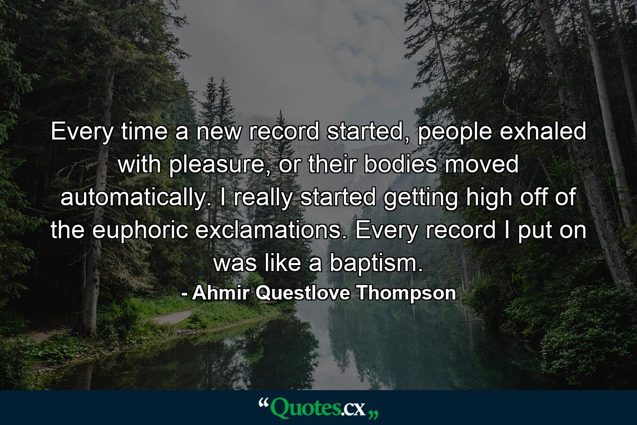 Every time a new record started, people exhaled with pleasure, or their bodies moved automatically. I really started getting high off of the euphoric exclamations. Every record I put on was like a baptism. - Quote by Ahmir Questlove Thompson