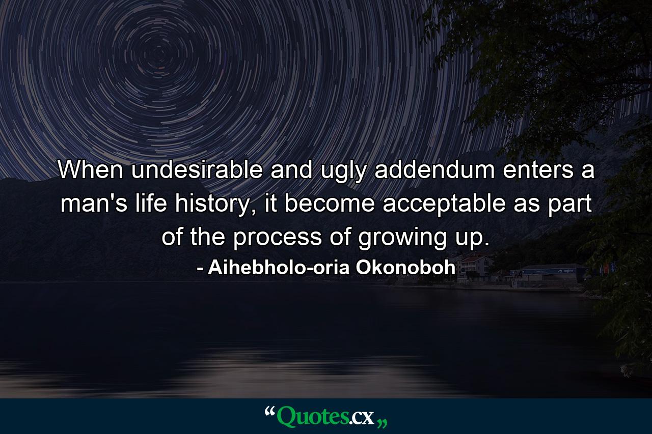 When undesirable and ugly addendum enters a man's life history, it become acceptable as part of the process of growing up. - Quote by Aihebholo-oria Okonoboh