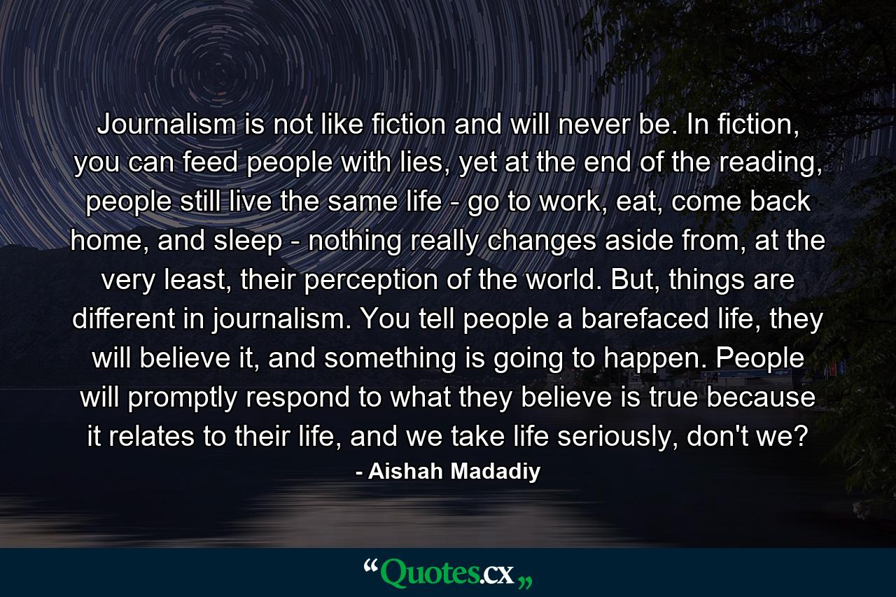 Journalism is not like fiction and will never be. In fiction, you can feed people with lies, yet at the end of the reading, people still live the same life - go to work, eat, come back home, and sleep - nothing really changes aside from, at the very least, their perception of the world. But, things are different in journalism. You tell people a barefaced life, they will believe it, and something is going to happen. People will promptly respond to what they believe is true because it relates to their life, and we take life seriously, don't we? - Quote by Aishah Madadiy